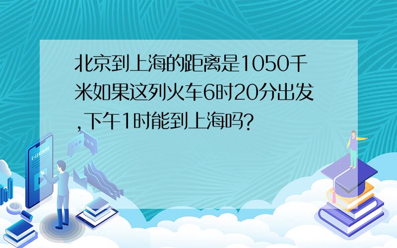 北京到上海的距离是1050千米如果这列火车6时20分出发,下午1时能到上海吗?