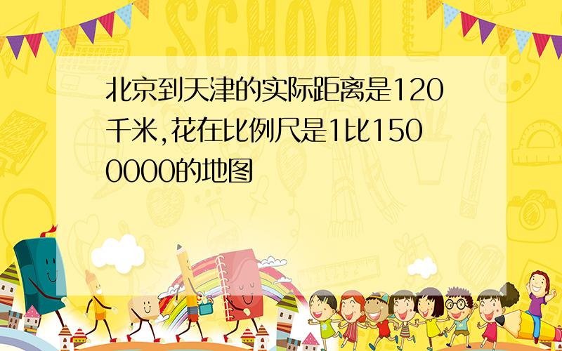 北京到天津的实际距离是120千米,花在比例尺是1比1500000的地图