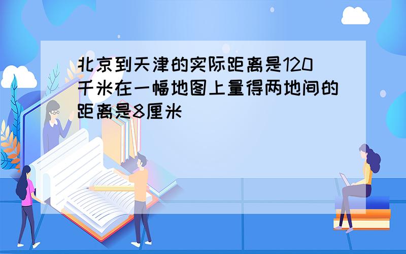 北京到天津的实际距离是120千米在一幅地图上量得两地间的距离是8厘米