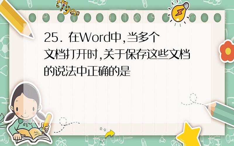 25. 在Word中,当多个文档打开时,关于保存这些文档的说法中正确的是