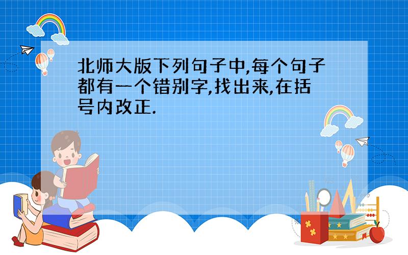 北师大版下列句子中,每个句子都有一个错别字,找出来,在括号内改正.