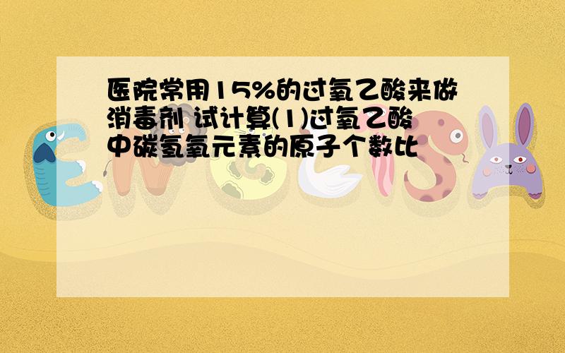 医院常用15%的过氧乙酸来做消毒剂 试计算(1)过氧乙酸中碳氢氧元素的原子个数比