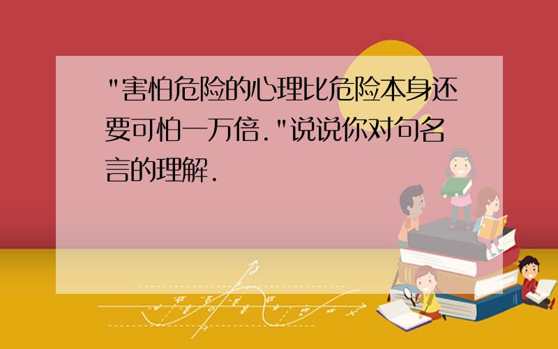 "害怕危险的心理比危险本身还要可怕一万倍."说说你对句名言的理解.