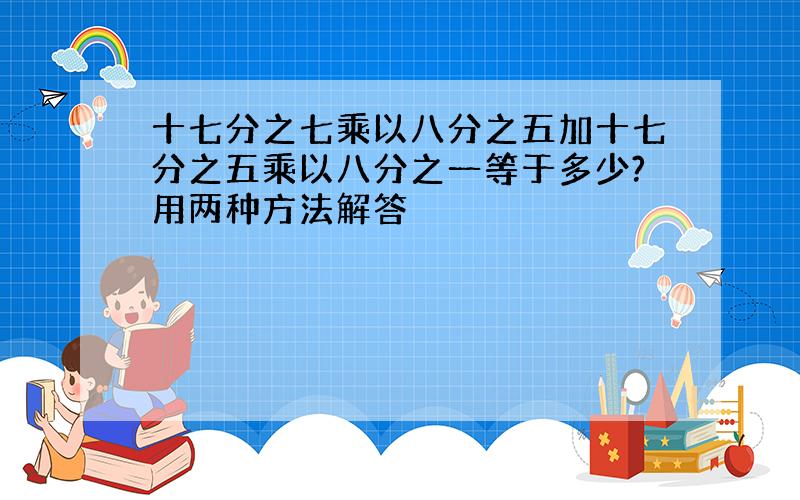 十七分之七乘以八分之五加十七分之五乘以八分之一等于多少?用两种方法解答