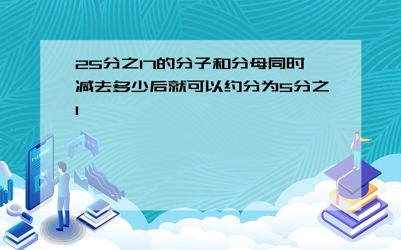 25分之17的分子和分母同时减去多少后就可以约分为5分之1