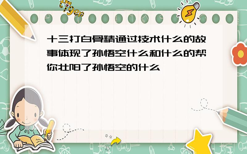 十三打白骨精通过技术什么的故事体现了孙悟空什么和什么的帮你壮阳了孙悟空的什么