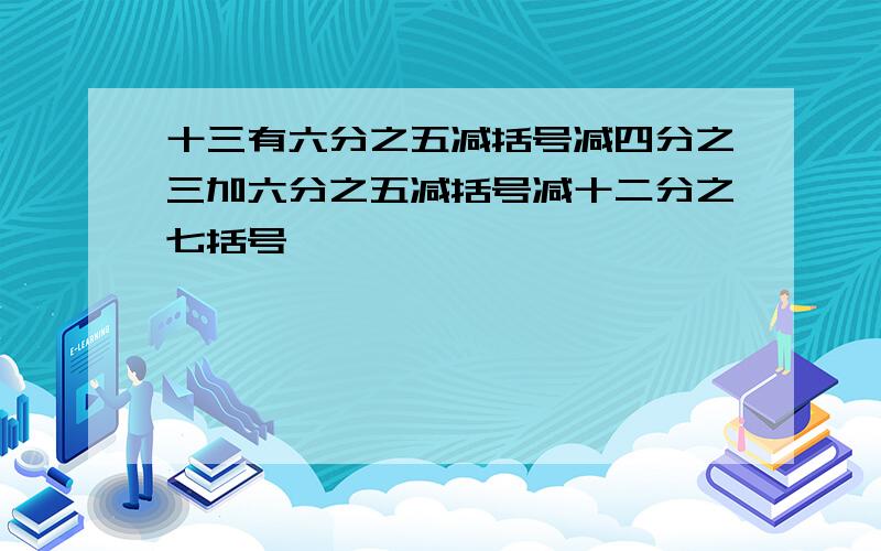 十三有六分之五减括号减四分之三加六分之五减括号减十二分之七括号