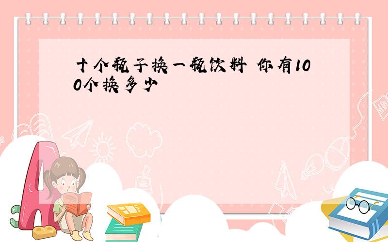 十个瓶子换一瓶饮料 你有100个换多少