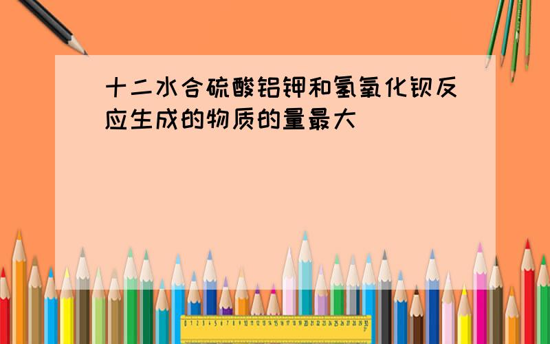 十二水合硫酸铝钾和氢氧化钡反应生成的物质的量最大