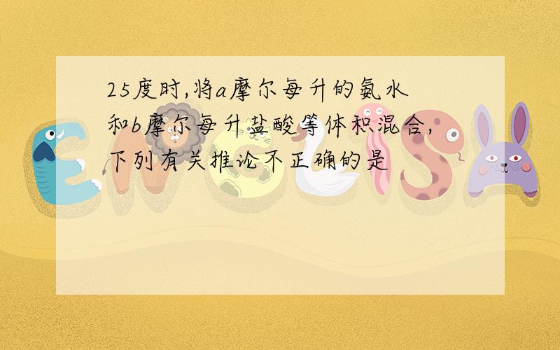 25度时,将a摩尔每升的氨水和b摩尔每升盐酸等体积混合,下列有关推论不正确的是