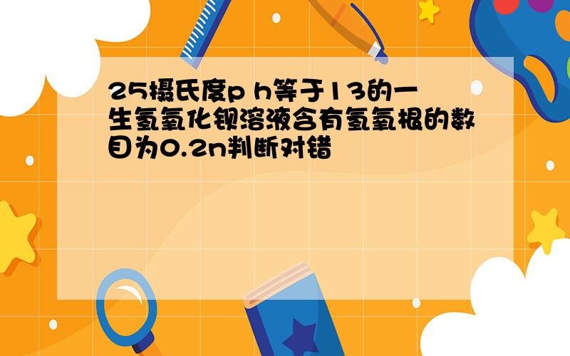 25摄氏度p h等于13的一生氢氧化钡溶液含有氢氧根的数目为0.2n判断对错