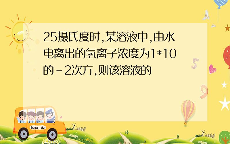 25摄氏度时,某溶液中,由水电离出的氢离子浓度为1*10的-2次方,则该溶液的