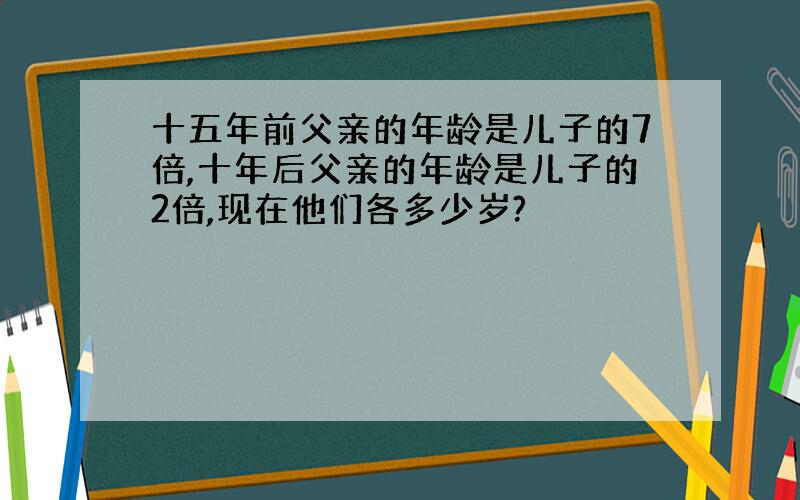 十五年前父亲的年龄是儿子的7倍,十年后父亲的年龄是儿子的2倍,现在他们各多少岁?