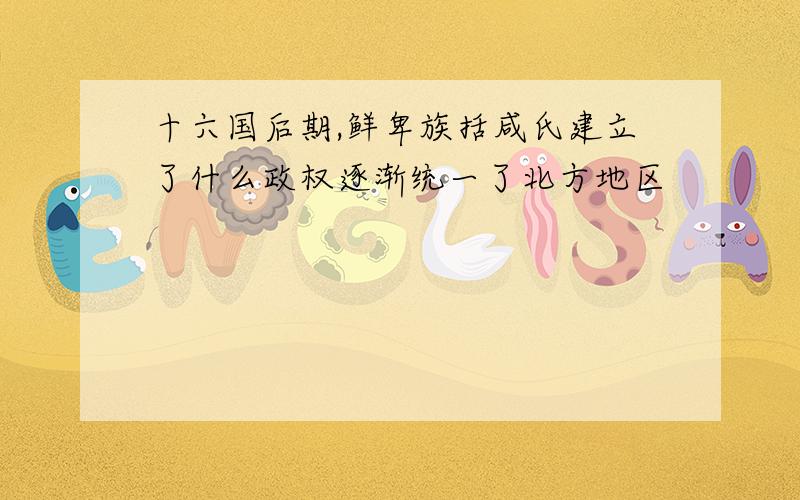 十六国后期,鲜卑族括咸氏建立了什么政权逐渐统一了北方地区