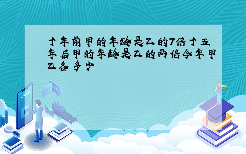 十年前甲的年龄是乙的7倍十五年后甲的年龄是乙的两倍今年甲乙各多少