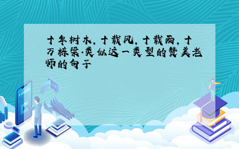 十年树木,十载风,十载雨,十万栋梁.类似这一类型的赞美老师的句子