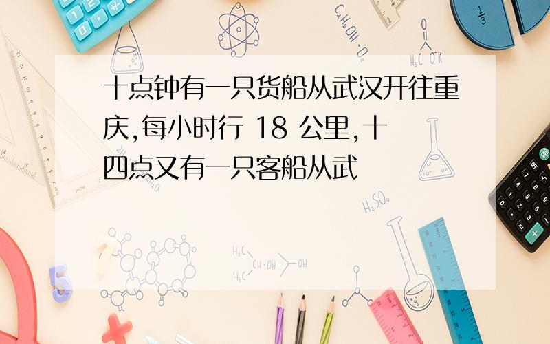 十点钟有一只货船从武汉开往重庆,每小时行 18 公里,十四点又有一只客船从武