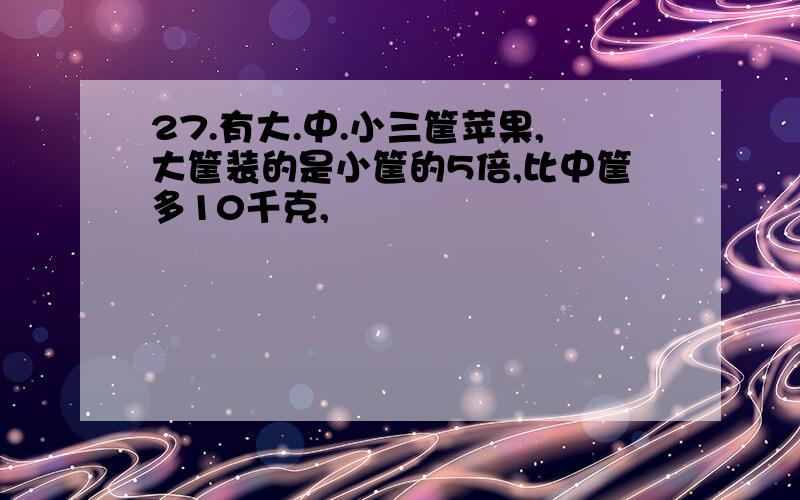 27.有大.中.小三筐苹果,大筐装的是小筐的5倍,比中筐多10千克,