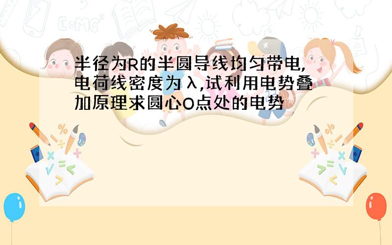 半径为R的半圆导线均匀带电,电荷线密度为λ,试利用电势叠加原理求圆心O点处的电势