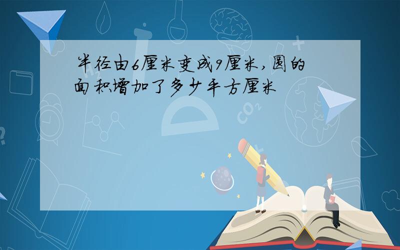 半径由6厘米变成9厘米,圆的面积增加了多少平方厘米