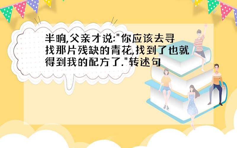 半晌,父亲才说:"你应该去寻找那片残缺的青花,找到了也就得到我的配方了."转述句