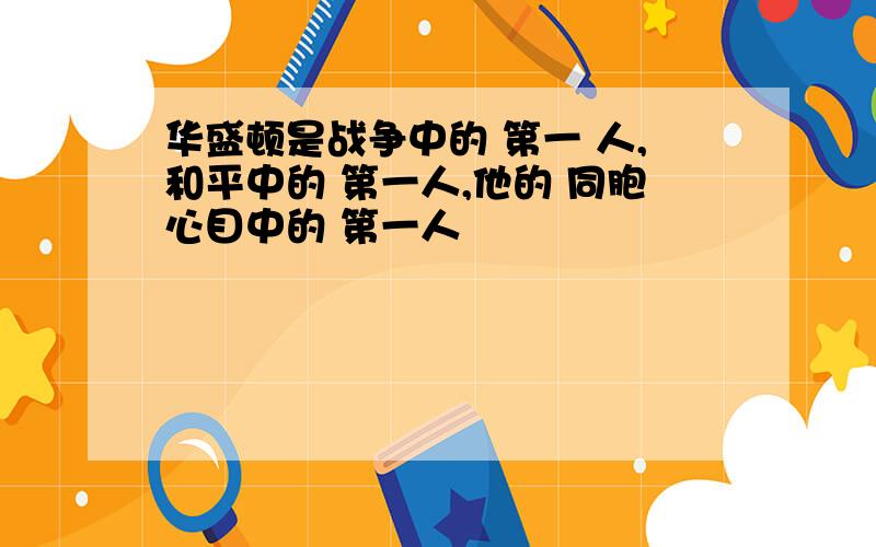 华盛顿是战争中的 第一 人,和平中的 第一人,他的 同胞心目中的 第一人