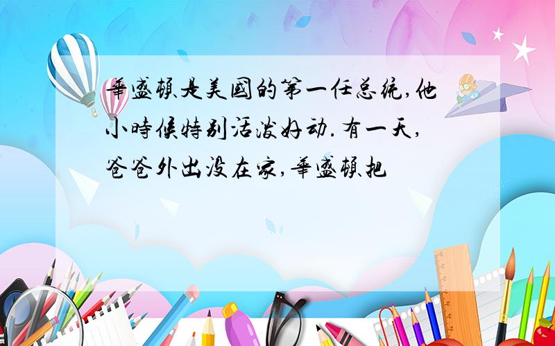 华盛顿是美国的第一任总统,他小时候特别活泼好动.有一天,爸爸外出没在家,华盛顿把