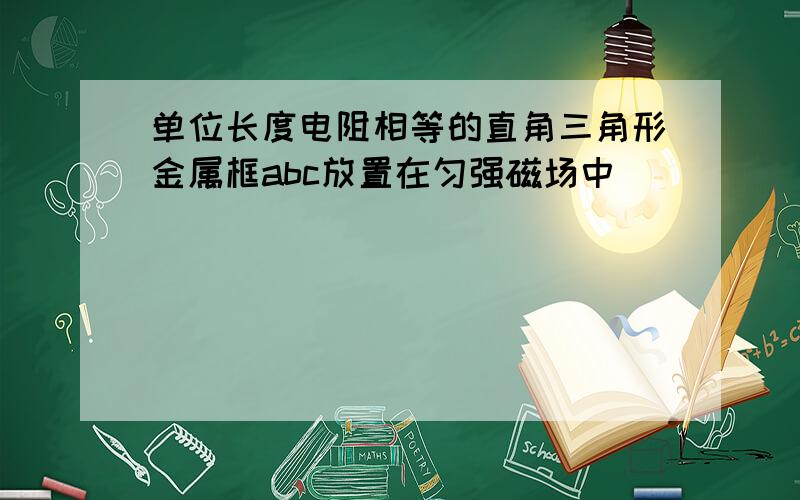 单位长度电阻相等的直角三角形金属框abc放置在匀强磁场中