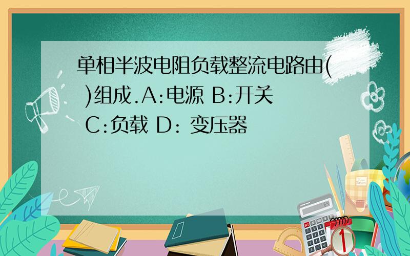 单相半波电阻负载整流电路由( )组成.A:电源 B:开关 C:负载 D: 变压器