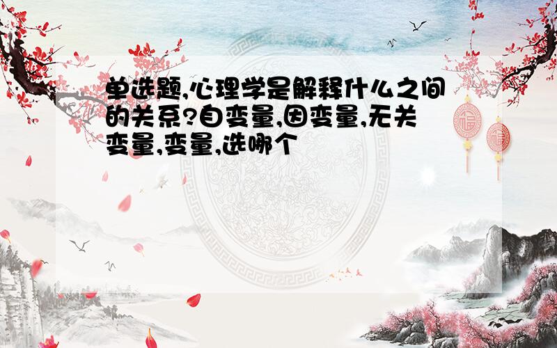 单选题,心理学是解释什么之间的关系?自变量,因变量,无关变量,变量,选哪个