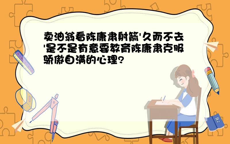 卖油翁看陈康肃射箭'久而不去'是不是有意要教育陈康肃克服骄傲自满的心理?