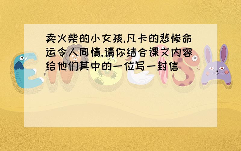 卖火柴的小女孩,凡卡的悲惨命运令人同情.请你结合课文内容给他们其中的一位写一封信