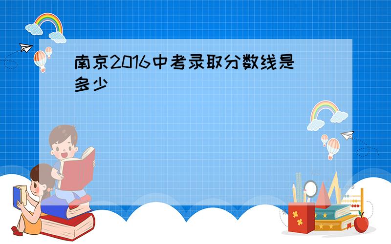 南京2016中考录取分数线是多少