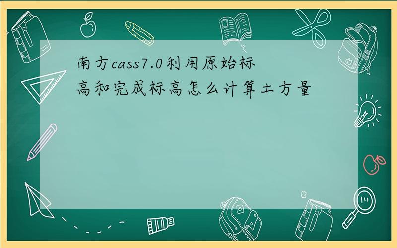 南方cass7.0利用原始标高和完成标高怎么计算土方量