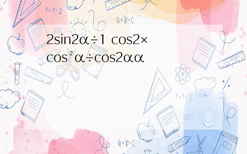 2sin2α÷1 cos2×cos²α÷cos2αα