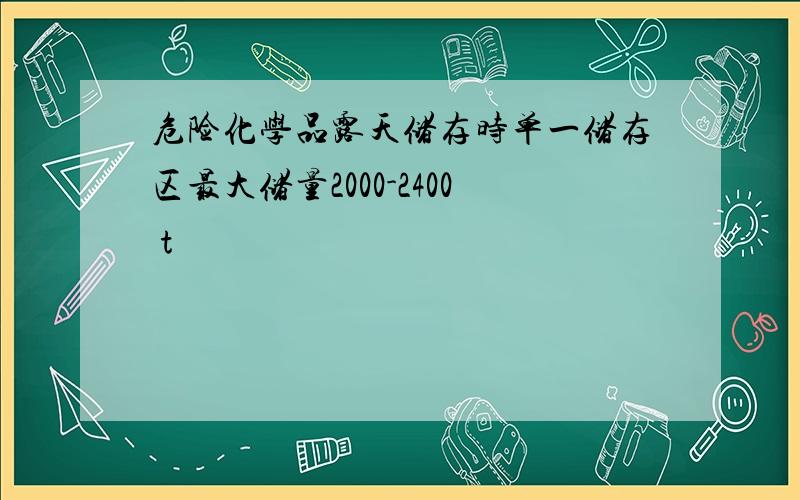 危险化学品露天储存时单一储存区最大储量2000-2400 t