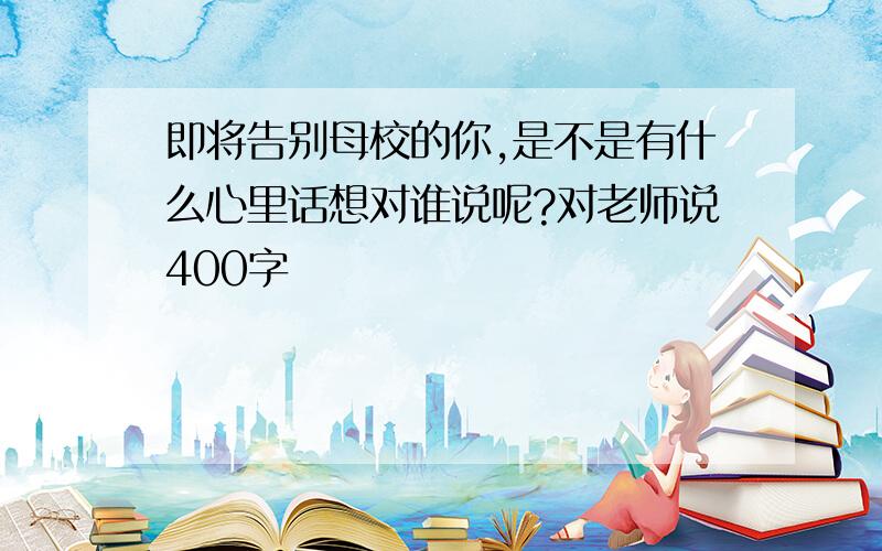 即将告别母校的你,是不是有什么心里话想对谁说呢?对老师说400字