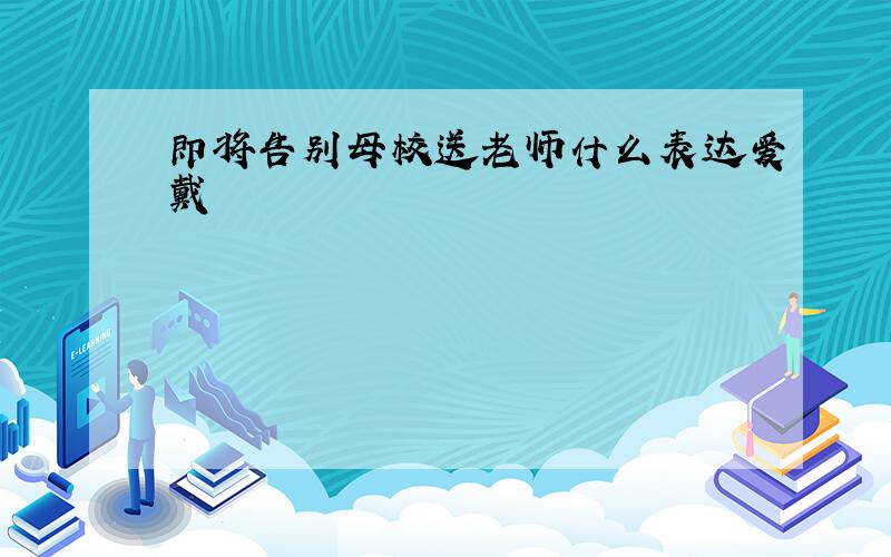 即将告别母校送老师什么表达爱戴