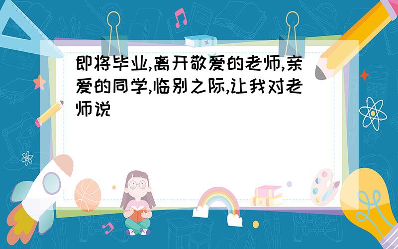 即将毕业,离开敬爱的老师,亲爱的同学,临别之际,让我对老师说