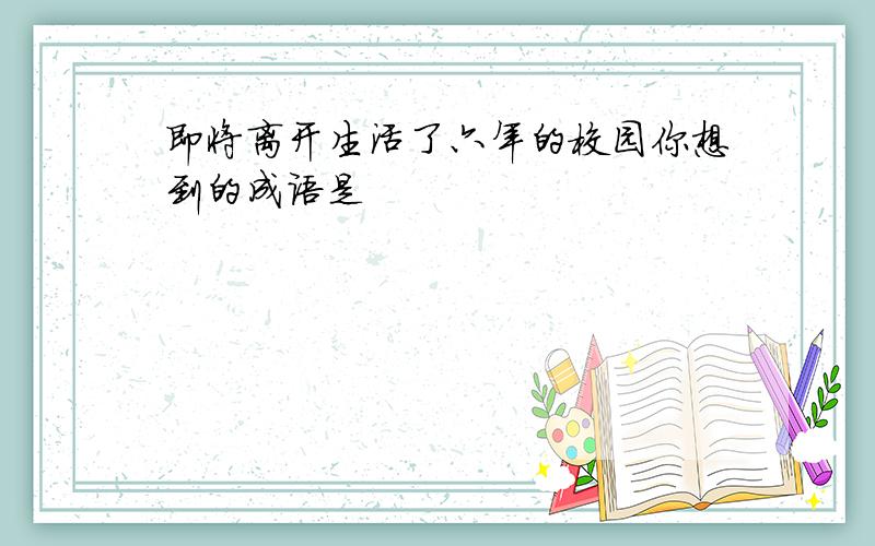 即将离开生活了六年的校园你想到的成语是