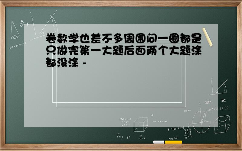 卷数学也差不多周围问一圈都是只做完第一大题后面两个大题涂都没涂 -