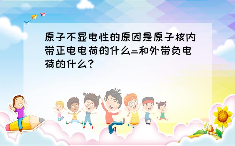 原子不显电性的原因是原子核内带正电电荷的什么=和外带负电荷的什么?