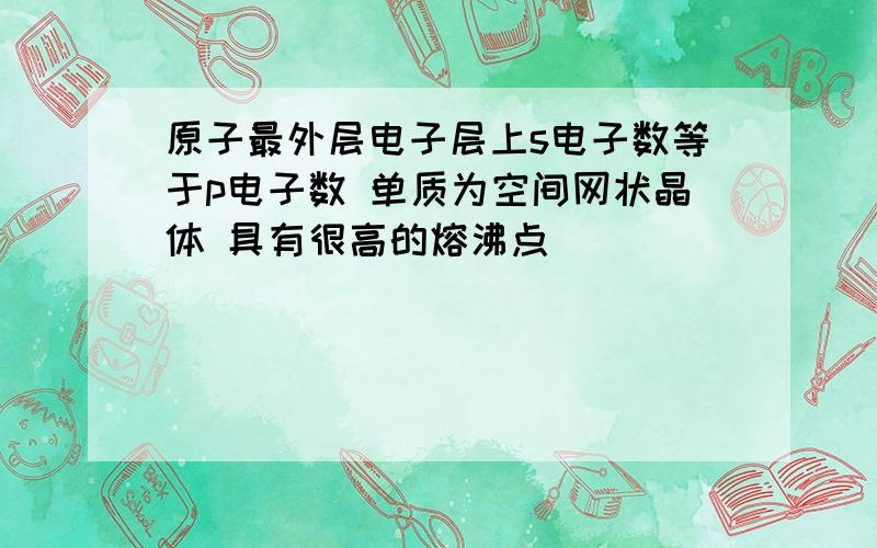 原子最外层电子层上s电子数等于p电子数 单质为空间网状晶体 具有很高的熔沸点