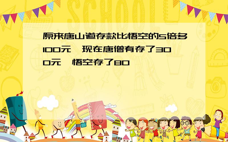 原来唐山道存款比悟空的5倍多100元,现在唐僧有存了300元,悟空存了80