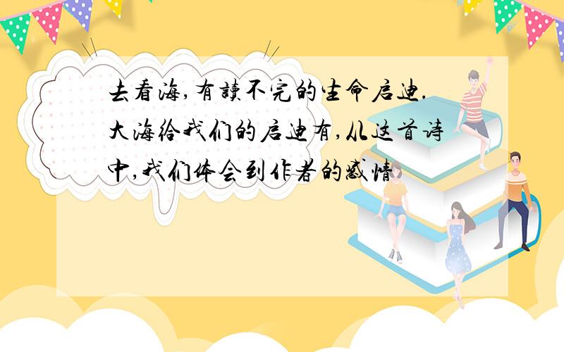 去看海,有读不完的生命启迪.大海给我们的启迪有,从这首诗中,我们体会到作者的感情