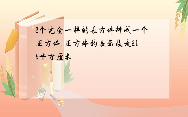 2个完全一样的长方体拼成一个正方体,正方体的表面及是216平方厘米