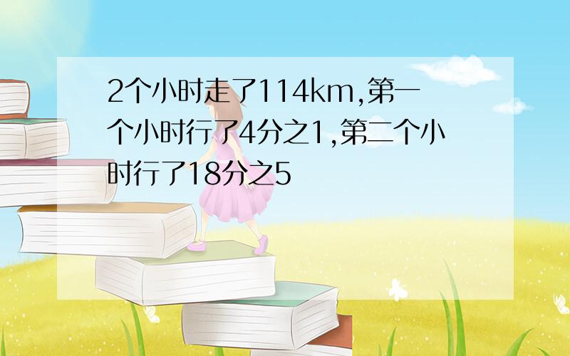 2个小时走了114km,第一个小时行了4分之1,第二个小时行了18分之5