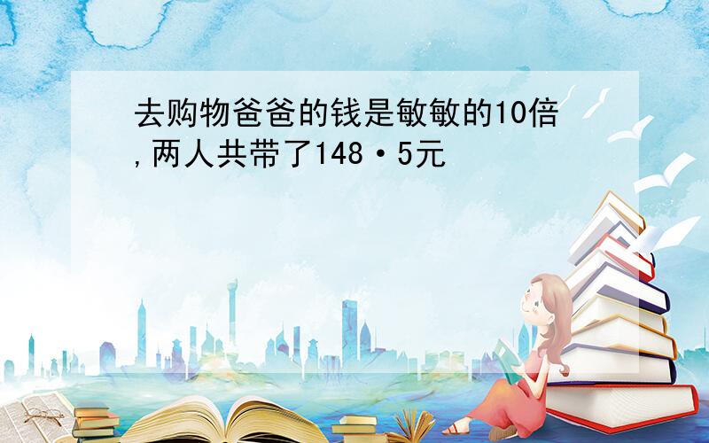 去购物爸爸的钱是敏敏的10倍,两人共带了148·5元