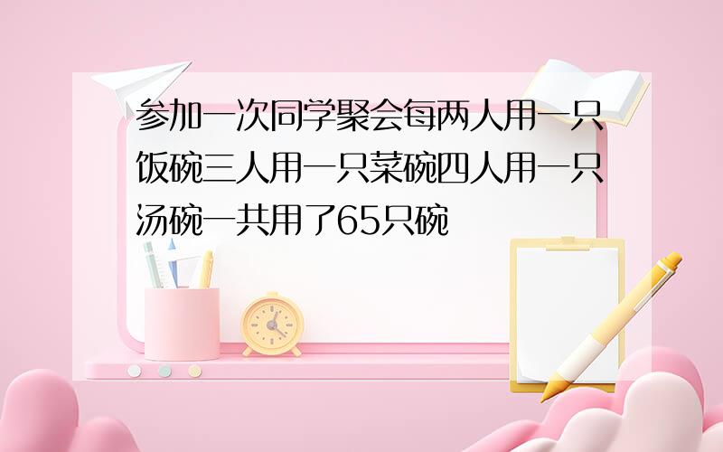 参加一次同学聚会每两人用一只饭碗三人用一只菜碗四人用一只汤碗一共用了65只碗