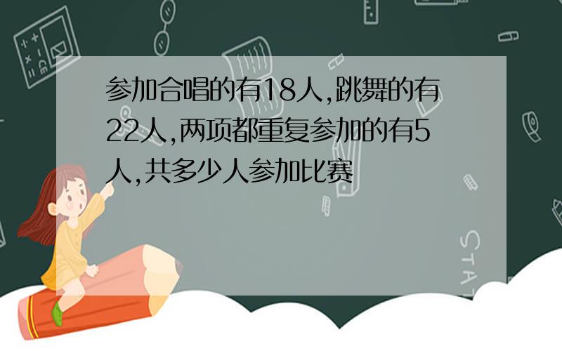 参加合唱的有18人,跳舞的有22人,两项都重复参加的有5人,共多少人参加比赛